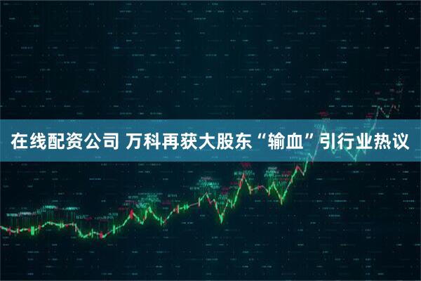 在线配资公司 万科再获大股东“输血”引行业热议