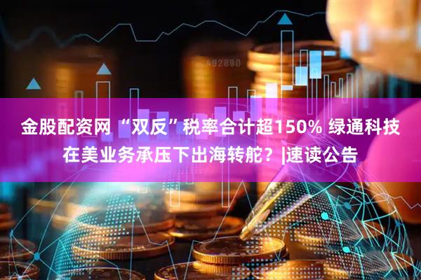 金股配资网 “双反”税率合计超150% 绿通科技在美业务承压下出海转舵？|速读公告