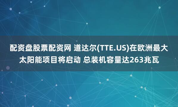配资盘股票配资网 道达尔(TTE.US)在欧洲最大太阳能项目将启动 总装机容量达263兆瓦