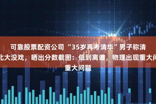 可靠股票配资公司 “35岁再考清华”男子称清华北大没戏，晒出分数截图：低到离谱，物理出现重大问题