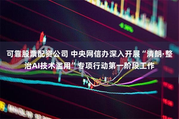 可靠股票配资公司 中央网信办深入开展“清朗·整治AI技术滥用”专项行动第一阶段工作