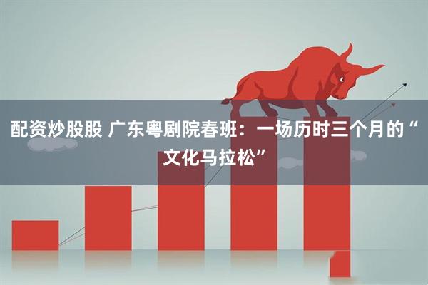 配资炒股股 广东粤剧院春班：一场历时三个月的“文化马拉松”