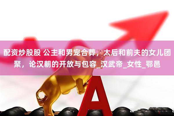 配资炒股股 公主和男宠合葬，太后和前夫的女儿团聚，论汉朝的开放与包容_汉武帝_女性_鄂邑