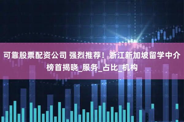 可靠股票配资公司 强烈推荐！浙江新加坡留学中介榜首揭晓_服务_占比_机构