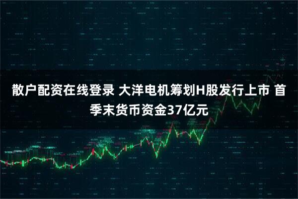 散户配资在线登录 大洋电机筹划H股发行上市 首季末货币资金37亿元