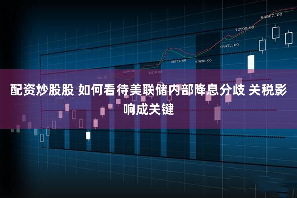 配资炒股股 如何看待美联储内部降息分歧 关税影响成关键