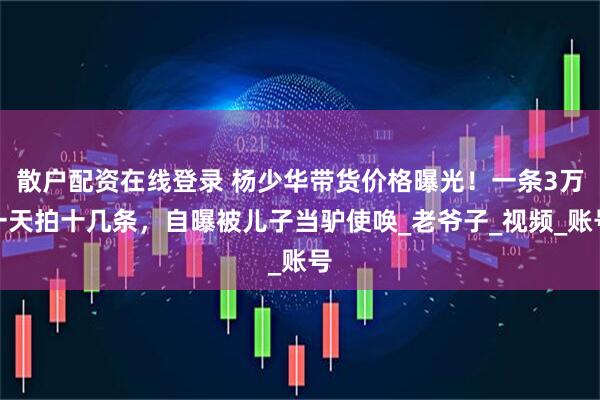 散户配资在线登录 杨少华带货价格曝光！一条3万一天拍十几条，自曝被儿子当驴使唤_老爷子_视频_账号