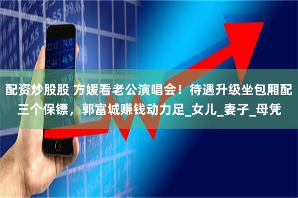 配资炒股股 方媛看老公演唱会！待遇升级坐包厢配三个保镖，郭富城赚钱动力足_女儿_妻子_母凭