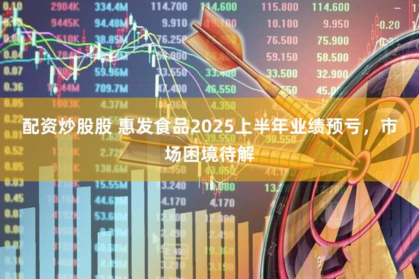 配资炒股股 惠发食品2025上半年业绩预亏，市场困境待解