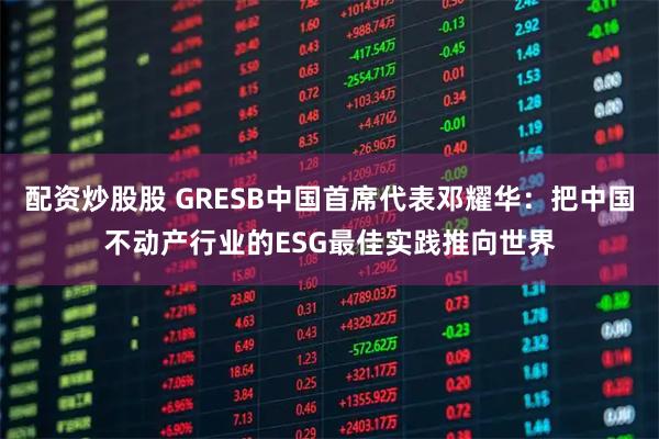 配资炒股股 GRESB中国首席代表邓耀华：把中国不动产行业的ESG最佳实践推向世界