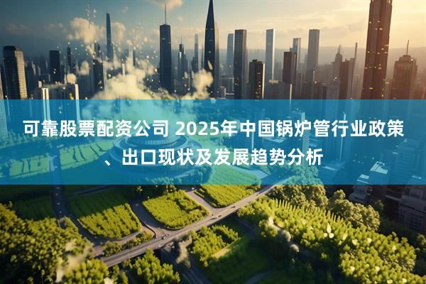 可靠股票配资公司 2025年中国锅炉管行业政策、出口现状及发展趋势分析