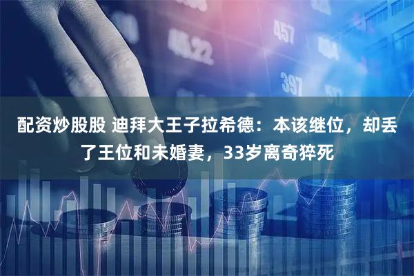 配资炒股股 迪拜大王子拉希德：本该继位，却丢了王位和未婚妻，33岁离奇猝死