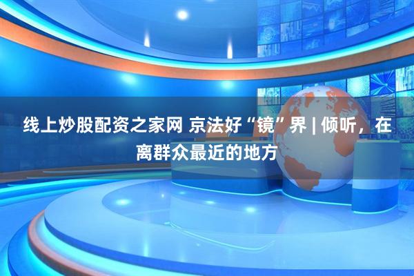 线上炒股配资之家网 京法好“镜”界 | 倾听，在离群众最近的地方