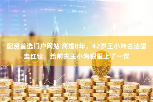 配资首选门户网站 离婚8年，42岁王小玮去法国走红毯，给前夫王小海狠狠上了一课