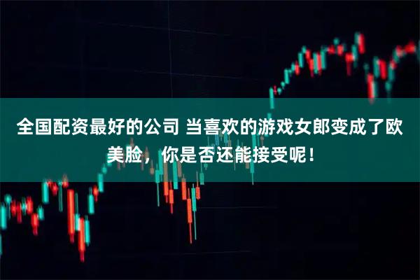 全国配资最好的公司 当喜欢的游戏女郎变成了欧美脸，你是否还能接受呢！