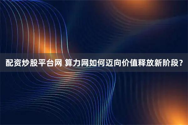 配资炒股平台网 算力网如何迈向价值释放新阶段？