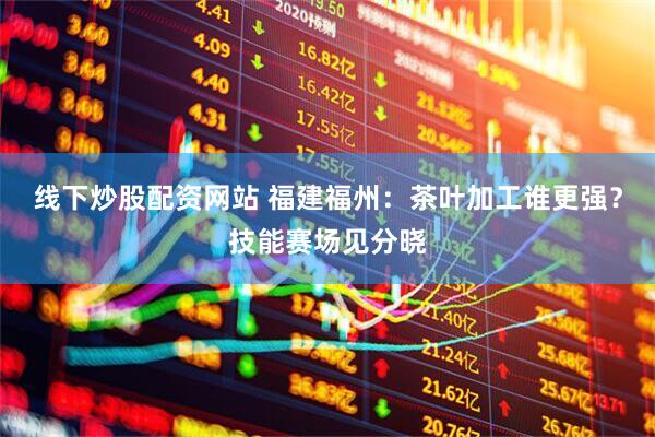 线下炒股配资网站 福建福州：茶叶加工谁更强？技能赛场见分晓