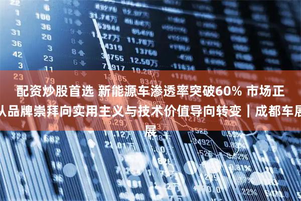 配资炒股首选 新能源车渗透率突破60% 市场正从品牌崇拜向实用主义与技术价值导向转变｜成都车展